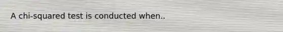 A chi-squared test is conducted when..