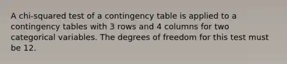 A chi-squared test of a contingency table is applied to a contingency tables with 3 rows and 4 columns for two categorical variables. The degrees of freedom for this test must be 12.