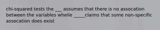 chi-squared tests the ___ assumes that there is no assocation between the variables wheile _____claims that some non-specific assocation does exist