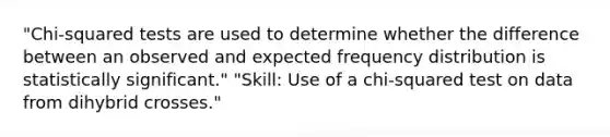 "Chi-squared tests are used to determine whether the difference between an observed and expected frequency distribution is statistically significant." "Skill: Use of a chi-squared test on data from dihybrid crosses."