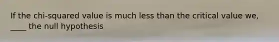 If the chi-squared value is much less than the critical value we, ____ the null hypothesis