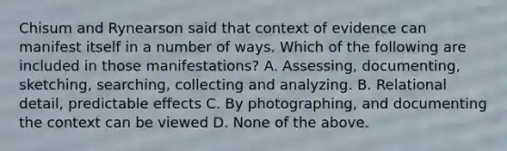 Chisum and Rynearson said that context of evidence can manifest itself in a number of ways. Which of the following are included in those manifestations? A. Assessing, documenting, sketching, searching, collecting and analyzing. B. Relational detail, predictable effects C. By photographing, and documenting the context can be viewed D. None of the above.