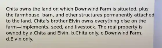 Chita owns the land on which Downwind Farm is situated, plus the farmhouse, barn, and other structures permanently attached to the land. Chita's brother Elvin owns everything else on the farm—implements, seed, and livestock. The real property is owned by a.Chita and Elvin. b.Chita only. c.Downwind Farm. d.Elvin only.