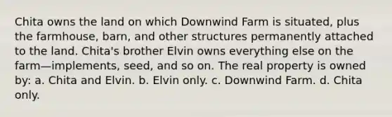 Chita owns the land on which Downwind Farm is situated, plus the farmhouse, barn, and other structures permanently attached to the land. Chita's brother Elvin owns everything else on the farm—implements, seed, and so on. The real property is owned by: a. Chita and Elvin. b. Elvin only. c. Downwind Farm. d. Chita only.