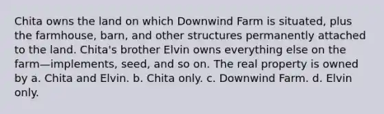 Chita owns the land on which Downwind Farm is situated, plus the farmhouse, barn, and other structures permanently attached to the land. Chita's brother Elvin owns everything else on the farm—implements, seed, and so on. The real property is owned by a. Chita and Elvin. b. Chita only. c. Downwind Farm. d. Elvin only.