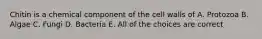 Chitin is a chemical component of the cell walls of A. Protozoa B. Algae C. Fungi D. Bacteria E. All of the choices are correct