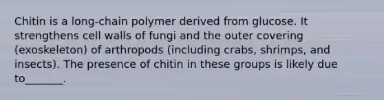 Chitin is a long-chain polymer derived from glucose. It strengthens cell walls of fungi and the outer covering (exoskeleton) of arthropods (including crabs, shrimps, and insects). The presence of chitin in these groups is likely due to_______.