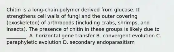 Chitin is a long-chain polymer derived from glucose. It strengthens cell walls of fungi and the outer covering (exoskeleton) of arthropods (including crabs, shrimps, and insects). The presence of chitin in these groups is likely due to ________. A. horizontal gene transfer B. convergent evolution C. paraphyletic evolution D. secondary endoparasitism