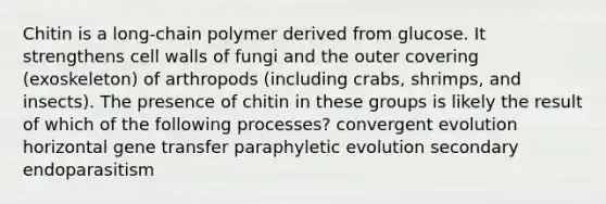 Chitin is a long-chain polymer derived from glucose. It strengthens cell walls of fungi and the outer covering (exoskeleton) of arthropods (including crabs, shrimps, and insects). The presence of chitin in these groups is likely the result of which of the following processes? convergent evolution horizontal gene transfer paraphyletic evolution secondary endoparasitism