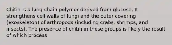 Chitin is a long-chain polymer derived from glucose. It strengthens cell walls of fungi and the outer covering (exoskeleton) of arthropods (including crabs, shrimps, and insects). The presence of chitin in these groups is likely the result of which process