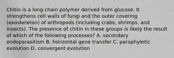 Chitin is a long-chain polymer derived from glucose. It strengthens cell walls of fungi and the outer covering (exoskeleton) of arthropods (including crabs, shrimps, and insects). The presence of chitin in these groups is likely the result of which of the following processes? A. secondary endoparasitism B. horizontal gene transfer C. paraphyletic evolution D. convergent evolution