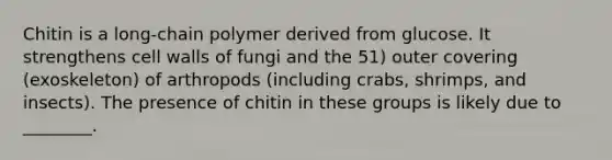 Chitin is a long-chain polymer derived from glucose. It strengthens cell walls of fungi and the 51) outer covering (exoskeleton) of arthropods (including crabs, shrimps, and insects). The presence of chitin in these groups is likely due to ________.