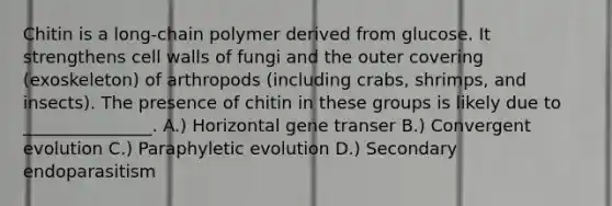 Chitin is a long-chain polymer derived from glucose. It strengthens cell walls of fungi and the outer covering (exoskeleton) of arthropods (including crabs, shrimps, and insects). The presence of chitin in these groups is likely due to _______________. A.) Horizontal gene transer B.) Convergent evolution C.) Paraphyletic evolution D.) Secondary endoparasitism