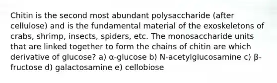 Chitin is the second most abundant polysaccharide (after cellulose) and is the fundamental material of the exoskeletons of crabs, shrimp, insects, spiders, etc. The monosaccharide units that are linked together to form the chains of chitin are which derivative of glucose? a) α-glucose b) N-acetylglucosamine c) β-fructose d) galactosamine e) cellobiose