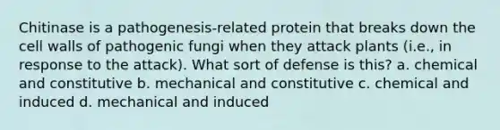 Chitinase is a pathogenesis-related protein that breaks down the cell walls of pathogenic fungi when they attack plants (i.e., in response to the attack). What sort of defense is this? a. chemical and constitutive b. mechanical and constitutive c. chemical and induced d. mechanical and induced