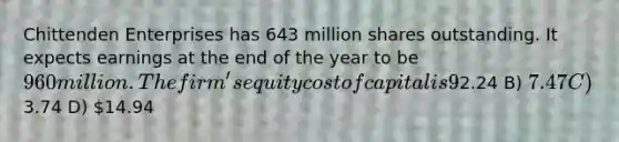 Chittenden Enterprises has 643 million shares outstanding. It expects earnings at the end of the year to be 960 million. The firm's equity cost of capital is 9%. Chittenden pays out 30% of its earnings in total: 20% paid out as dividends and 10% used to repurchase shares. If Chittenden's earnings are expected to grow at a constant 3% per year, what is Chittenden's share price? A)2.24 B) 7.47 C)3.74 D) 14.94