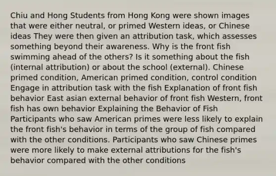 Chiu and Hong Students from Hong Kong were shown images that were either neutral, or primed Western ideas, or Chinese ideas They were then given an attribution task, which assesses something beyond their awareness. Why is the front fish swimming ahead of the others? Is it something about the fish (internal attribution) or about the school (external). Chinese primed condition, American primed condition, control condition Engage in attribution task with the fish Explanation of front fish behavior East asian external behavior of front fish Western, front fish has own behavior Explaining the Behavior of Fish Participants who saw American primes were less likely to explain the front fish's behavior in terms of the group of fish compared with the other conditions. Participants who saw Chinese primes were more likely to make external attributions for the fish's behavior compared with the other conditions