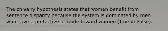 The chivalry hypothesis states that women benefit from sentence disparity because the system is dominated by men who have a protective attitude toward women (True or False).