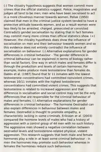 (-) The chivalry hypothesis suggests that women commit more crimes that the official statistics suggest. Police, magistrates and judges all tend to be men; men who have been socialised to act in a more chivalrous manner towards women. Pollak (1950) claimed that men in the criminal justice system tended to have a protective attitude towards women, and as a result women were less likely to be arrested, charged, prosecuted or convicted. Contradicts gender socialisation by stating that in fact females may commit many more crimes than official statistics show. (+) However, the chivalry hypothesis does show the influence of socialisation on men and their behaviour towards women and so this evidence does not entirely contradict the influence of socialisation on behaviour. (-) Alternative explanations for gender differences in criminal behaviour - The gender difference in criminal behaviour can be explained in terms of biology rather than social factors. One way in which males and females differ is through the production and levels of certain hormones. For example, males produce more testosterone than females do. Dabbs et al. (1987) found that 9/ 11 inmates with the lowest testosterone concentrations had committed nonviolent crimes, whereas 10/11 inmates with the highest testosterone concentrations had committed violent crimes. This suggests that testosterone is related to increased aggression and that difference in socialisation and social control may not be the only differences that are responsible for the criminal behaviour of males and females. (-) Alternative explanations for gender differences in criminal behaviour - The hormone Oestradiol can also explain differences in behaviour between males and females. Oestradiol is thought to promote empathy, a characteristic lacking in some criminals. Eriksson et al. (2003) compared the hormone levels of males who had a history of aggression with a control group of 44 men with no such history. The aggressive men showed a negative correlation between oestradiol levels and testosterone-related physical, violent aggression. This research suggests that both male and female hormones play a role in at least some criminal behaviour - in men the hormones may promote such behaviour whereas in females the hormones reduce such behaviours