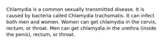 Chlamydia is a common sexually transmitted disease. It is caused by bacteria called Chlamydia trachomatis. It can infect both men and women. Women can get chlamydia in the cervix, rectum, or throat. Men can get chlamydia in the urethra (inside the penis), rectum, or throat.