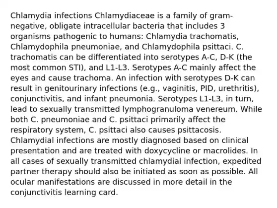 Chlamydia infections Chlamydiaceae is a family of gram-negative, obligate intracellular bacteria that includes 3 organisms pathogenic to humans: Chlamydia trachomatis, Chlamydophila pneumoniae, and Chlamydophila psittaci. C. trachomatis can be differentiated into serotypes A-C, D-K (the most common STI), and L1-L3. Serotypes A-C mainly affect the eyes and cause trachoma. An infection with serotypes D-K can result in genitourinary infections (e.g., vaginitis, PID, urethritis), conjunctivitis, and infant pneumonia. Serotypes L1-L3, in turn, lead to sexually transmitted lymphogranuloma venereum. While both C. pneumoniae and C. psittaci primarily affect the respiratory system, C. psittaci also causes psittacosis. Chlamydial infections are mostly diagnosed based on clinical presentation and are treated with doxycycline or macrolides. In all cases of sexually transmitted chlamydial infection, expedited partner therapy should also be initiated as soon as possible. All ocular manifestations are discussed in more detail in the conjunctivitis learning card.