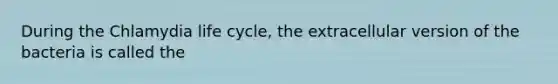 During the Chlamydia life cycle, the extracellular version of the bacteria is called the