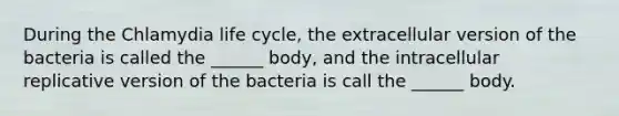 During the Chlamydia life cycle, the extracellular version of the bacteria is called the ______ body, and the intracellular replicative version of the bacteria is call the ______ body.