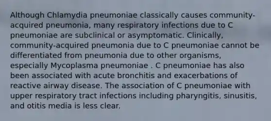 Although Chlamydia pneumoniae classically causes community-acquired pneumonia, many respiratory infections due to C pneumoniae are subclinical or asymptomatic. Clinically, community-acquired pneumonia due to C pneumoniae cannot be differentiated from pneumonia due to other organisms, especially Mycoplasma pneumoniae . C pneumoniae has also been associated with acute bronchitis and exacerbations of reactive airway disease. The association of C pneumoniae with upper respiratory tract infections including pharyngitis, sinusitis, and otitis media is less clear.