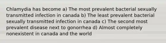 Chlamydia has become a) The most prevalent bacterial sexually transmitted infection in canada b) The least prevalent bacterial sexually transmitted infection in canada c) The second most prevalent disease next to gonorrhea d) Almost completely nonexistent in canada and the world