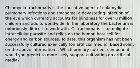 Chlamydia trachomatis is the causative agent of chlamydia, pulmonary infections and trachoma, a devastating infection of the eye which currently accounts for blindness for over 8 million children and adults worldwide. In the laboratory the bacterium is notoriously difficult to work with. C. trachomatis is an obligate intracellular parasite and relies on the human host cell for energy and carbon sources. To date, this organism has not been successfully cultured axenically (on artificial media). Based solely on the above information... Which primary nutrient component would you predict to more likely support cultivation on artificial media?