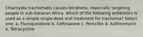 Chlamydia trachomatis causes blindness, especially targeting people in sub-Saharan Africa. Which of the following antibiotics is used as a simple single-dose oral treatment for trachoma? Select one: a. Fluroquinolone b. Ceftriaxone c. Penicillin d. Azithromycin e. Tetracycline