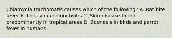 Chlamydia trachomatis causes which of the following? A. Rat-bite fever B. Inclusion conjunctivitis C. Skin disease found predominantly in tropical areas D. Zoonosis in birds and parrot fever in humans