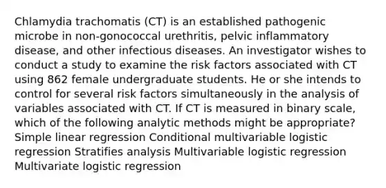 Chlamydia trachomatis (CT) is an established pathogenic microbe in non-gonococcal urethritis, pelvic inflammatory disease, and other infectious diseases. An investigator wishes to conduct a study to examine the risk factors associated with CT using 862 female undergraduate students. He or she intends to control for several risk factors simultaneously in the analysis of variables associated with CT. If CT is measured in binary scale, which of the following analytic methods might be appropriate? <a href='https://www.questionai.com/knowledge/kuO8H0fiMa-simple-linear-regression' class='anchor-knowledge'>simple linear regression</a> Conditional multivariable logistic regression Stratifies analysis Multivariable logistic regression Multivariate logistic regression