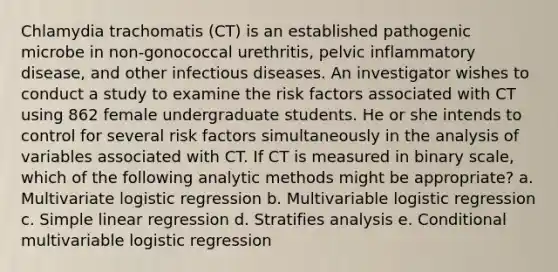 Chlamydia trachomatis (CT) is an established pathogenic microbe in non-gonococcal urethritis, pelvic inflammatory disease, and other infectious diseases. An investigator wishes to conduct a study to examine the risk factors associated with CT using 862 female undergraduate students. He or she intends to control for several risk factors simultaneously in the analysis of variables associated with CT. If CT is measured in binary scale, which of the following analytic methods might be appropriate? a. Multivariate logistic regression b. Multivariable logistic regression c. Simple linear regression d. Stratifies analysis e. Conditional multivariable logistic regression