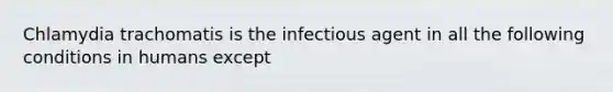 Chlamydia trachomatis is the infectious agent in all the following conditions in humans except