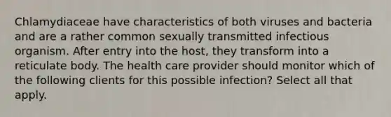 Chlamydiaceae have characteristics of both viruses and bacteria and are a rather common sexually transmitted infectious organism. After entry into the host, they transform into a reticulate body. The health care provider should monitor which of the following clients for this possible infection? Select all that apply.