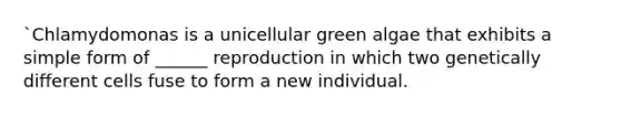 `Chlamydomonas is a unicellular green algae that exhibits a simple form of ______ reproduction in which two genetically different cells fuse to form a new individual.