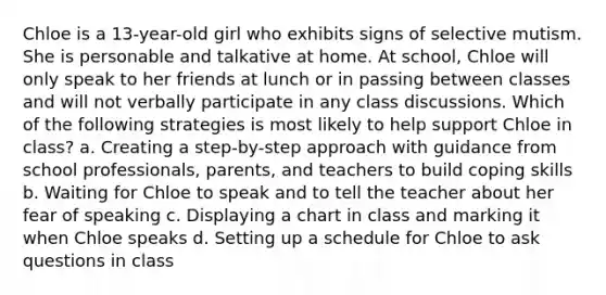 Chloe is a 13-year-old girl who exhibits signs of selective mutism. She is personable and talkative at home. At school, Chloe will only speak to her friends at lunch or in passing between classes and will not verbally participate in any class discussions. Which of the following strategies is most likely to help support Chloe in class? a. Creating a step-by-step approach with guidance from school professionals, parents, and teachers to build coping skills b. Waiting for Chloe to speak and to tell the teacher about her fear of speaking c. Displaying a chart in class and marking it when Chloe speaks d. Setting up a schedule for Chloe to ask questions in class