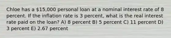 Chloe has a 15,000 personal loan at a nominal interest rate of 8 percent. If the inflation rate is 3 percent, what is the real interest rate paid on the loan? A) 8 percent B) 5 percent C) 11 percent D) 3 percent E) 2.67 percent