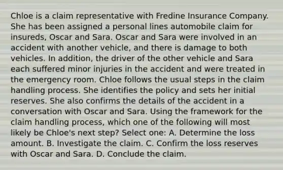 Chloe is a claim representative with Fredine Insurance Company. She has been assigned a personal lines automobile claim for insureds, Oscar and Sara. Oscar and Sara were involved in an accident with another vehicle, and there is damage to both vehicles. In addition, the driver of the other vehicle and Sara each suffered minor injuries in the accident and were treated in the emergency room. Chloe follows the usual steps in the claim handling process. She identifies the policy and sets her initial reserves. She also confirms the details of the accident in a conversation with Oscar and Sara. Using the framework for the claim handling process, which one of the following will most likely be Chloe's next step? Select one: A. Determine the loss amount. B. Investigate the claim. C. Confirm the loss reserves with Oscar and Sara. D. Conclude the claim.