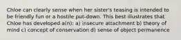 Chloe can clearly sense when her sister's teasing is intended to be friendly fun or a hostile put-down. This best illustrates that Chloe has developed a(n): a) insecure attachment b) theory of mind c) concept of conservation d) sense of object permanence