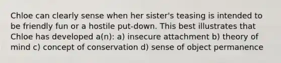 Chloe can clearly sense when her sister's teasing is intended to be friendly fun or a hostile put-down. This best illustrates that Chloe has developed a(n): a) insecure attachment b) theory of mind c) concept of conservation d) sense of object permanence