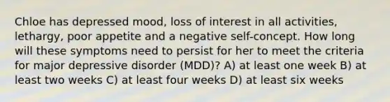 Chloe has depressed mood, loss of interest in all activities, lethargy, poor appetite and a negative self-concept. How long will these symptoms need to persist for her to meet the criteria for major depressive disorder (MDD)? A) at least one week B) at least two weeks C) at least four weeks D) at least six weeks