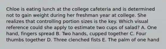 Chloe is eating lunch at the college cafeteria and is determined not to gain weight during her freshman year at college. She realizes that controlling portion sizes is the key. Which visual reference could she apply to estimate two cups of salad? A. One hand, fingers spread B. Two hands, cupped together C. Four thumbs together D. Three clenched fists E. The palm of one hand