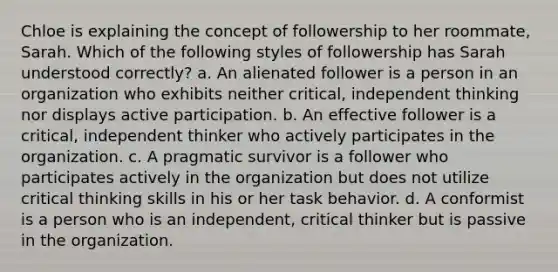 Chloe is explaining the concept of followership to her roommate, Sarah. Which of the following styles of followership has Sarah understood correctly? a. An alienated follower is a person in an organization who exhibits neither critical, independent thinking nor displays active participation. b. An effective follower is a critical, independent thinker who actively participates in the organization. c. A pragmatic survivor is a follower who participates actively in the organization but does not utilize critical thinking skills in his or her task behavior. d. A conformist is a person who is an independent, critical thinker but is passive in the organization.