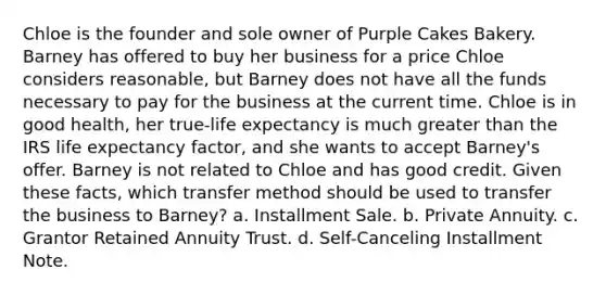 Chloe is the founder and sole owner of Purple Cakes Bakery. Barney has offered to buy her business for a price Chloe considers reasonable, but Barney does not have all the funds necessary to pay for the business at the current time. Chloe is in good health, her true-life expectancy is much greater than the IRS life expectancy factor, and she wants to accept Barney's offer. Barney is not related to Chloe and has good credit. Given these facts, which transfer method should be used to transfer the business to Barney? a. Installment Sale. b. Private Annuity. c. Grantor Retained Annuity Trust. d. Self-Canceling Installment Note.