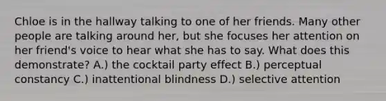 Chloe is in the hallway talking to one of her friends. Many other people are talking around her, but she focuses her attention on her friend's voice to hear what she has to say. What does this demonstrate? A.) the cocktail party effect B.) perceptual constancy C.) inattentional blindness D.) selective attention