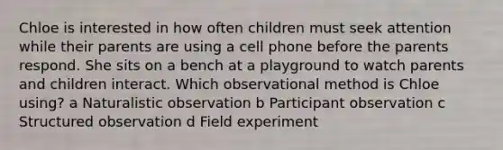 Chloe is interested in how often children must seek attention while their parents are using a cell phone before the parents respond. She sits on a bench at a playground to watch parents and children interact. Which observational method is Chloe using? a Naturalistic observation b Participant observation c Structured observation d Field experiment