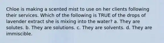 Chloe is making a scented mist to use on her clients following their services. Which of the following is TRUE of the drops of lavender extract she is mixing into the water? a. They are solutes. b. They are solutions. c. They are solvents. d. They are immiscible.