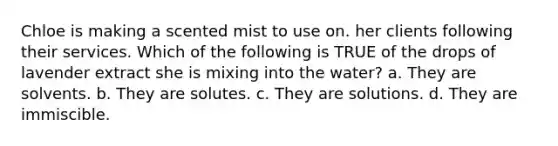 Chloe is making a scented mist to use on. her clients following their services. Which of the following is TRUE of the drops of lavender extract she is mixing into the water? a. They are solvents. b. They are solutes. c. They are solutions. d. They are immiscible.